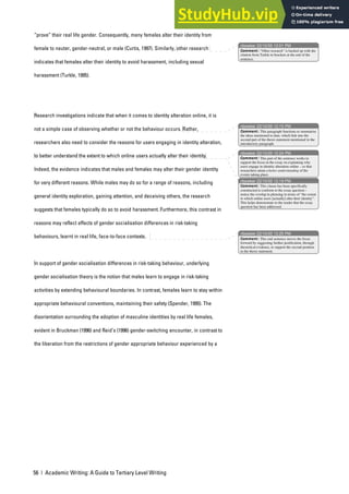 56 | Academic Writing: A Guide to Tertiary Level Writing
“prove” their real life gender. Consequently, many females alter their identity from
female to neuter, gender-neutral, or male (Curtis, 1997). Similarly, other research
indicates that females alter their identity to avoid harassment, including sexual
harassment (Turkle, 1995).
Research investigations indicate that when it comes to identity alteration online, it is
not a simple case of observing whether or not the behaviour occurs. Rather,
researchers also need to consider the reasons for users engaging in identity alteration,
to better understand the extent to which online users actually alter their identity.
Indeed, the evidence indicates that males and females may alter their gender identity
for very different reasons. While males may do so for a range of reasons, including
general identity exploration, gaining attention, and deceiving others, the research
suggests that females typically do so to avoid harassment. Furthermore, this contrast in
reasons may reflect effects of gender socialisation differences in risk-taking
behaviours, learnt in real life, face-to-face contexts.
In support of gender socialisation differences in risk-taking behaviour, underlying
gender socialisation theory is the notion that males learn to engage in risk-taking
activities by extending behavioural boundaries. In contrast, females learn to stay within
appropriate behavioural conventions, maintaining their safety (Spender, 1995). The
disorientation surrounding the adoption of masculine identities by real life females,
evident in Bruckman (1996) and Reid’s (1996) gender-switching encounter, in contrast to
the liberation from the restrictions of gender appropriate behaviour experienced by a
nbowker 22/10/05 12:01 PM
nbowker 22/10/05 12:15 PM
nbowker 22/10/05 12:24 PM
nbowker 22/10/05 12:19 PM
nbowker 22/10/05 12:25 PM
Comment: “Other research” is backed up with the
citation from Turkle in brackets at the end of the
sentence.
Comment: This paragraph functions to summarise
the ideas mentioned to date, which link into the
second part of the thesis statement mentioned in the
introductory paragraph.
Comment: This part of the sentence works to
support the focus in the essay on explaining why
users engage in identity alteration online – so that
researchers attain a better understanding of the
events taking place.
Comment: This clause has been specifically
constructed to conform to the essay question –
notice the overlap in phrasing in terms of “the extent
to which online users [actually] alter their identity”.
This helps demonstrate to the reader that the essay
question has been addressed.
Comment: This end sentence moves the focus
forward by suggesting further justification, through
theoretical evidence, to support the second position
in the thesis statement.
 
