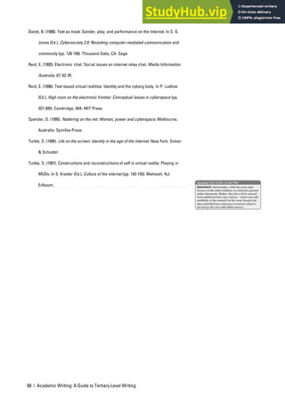 60 | Academic Writing: A Guide to Tertiary Level Writing
Danet, B. (1998). Text as mask: Gender, play, and performance on the Internet. In S. G.
Jones (Ed.), Cybersociety 2.0: Revisiting computer-mediated communication and
community (pp. 129-158). Thousand Oaks, CA: Sage.
Reid, E. (1993). Electronic chat: Social issues on internet relay chat. Media Information
Australia, 67, 62-70.
Reid, E. (1996). Text-based virtual realities: Identity and the cyborg body. In P. Ludlow
(Ed.), High noon on the electronic frontier: Conceptual issues in cyberspace (pp.
327-345). Cambridge, MA: MIT Press.
Spender, D. (1995). Nattering on the net: Women, power and cyberspace. Melbourne,
Australia: Spinifex Press.
Turkle, S. (1995). Life on the screen: Identity in the age of the internet. New York: Simon
& Schuster.
Turkle, S. (1997). Constructions and reconstructions of self in virtual reality: Playing in
MUDs. In S. Kiesler (Ed.), Culture of the internet (pp. 143-155). Mahwah, NJ:
Erlbaum.
nbowker 22/10/05 12:44 PM
Comment: Interestingly, while the essay topic
focuses on the online medium, no references present
online documents. Rather, they have all be sourced
from traditional hard copy sources – which may add
credibility to the research for the essay because the
ideas identified have been peer-reviewed, which is
not always the case with online sources.
 