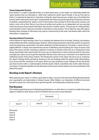 Academic Writing: A Guide to Tertiary Level Writing | 63
Having Independent Sections
Each section in a report is typically written as a stand alone piece, so the reader can selectively identify the
report sections they are interested in, rather than reading the whole report through in one go from start to
finish. It is important to keep this in mind when writing the report because your marker may in fact follow this
practice when marking the actual report. Consequently, the marker may go through all the Introduction sections
of students’ assignments first, select a mark for that section, then proceed to all the Discussion sections and
select a mark, and so forth. Hence, if you have not written each section as an independent unit, you may lose
marks because you have missed information that may be in another section. This process of creating distinct
units may lead to some instances of overlap in information across sections. This is often the case with reports.
Avoiding these overlaps of information may require a restructuring of the order and themes within which the
information is categorised.
Reaching Unbiased Conclusions
A third element of report writing is that it is an unbiased and objective form of writing. Certainly, all academic
writingholdstothisideal,includingessays.However,whileessaysputforwardaparticularpositionorargument
at the very beginning, summarised in the thesis statement and then backed up in the body, a report’s focus is
slightly different. It sways more towards the process of identifying and overviewing the range of issues in the
body of the report, and then reaching an objective conclusion or position at the end, as a consequence of the
issues represented in the report’s body. Of course, you can always have in mind a particular point of view when
you begin your report, but try to give the impression that you have come to your conclusion via an objective and
methodical review of the issues involved. The Introduction section of the report may force you to summarise
the report’s findings briefly, perhaps by drawing on the sub-headings within the report’s body. Nevertheless,
try to ensure that the conclusion is the space where you give emphasis to your findings and the decision(s)
you have arrived at after a careful analysis of all the issues. Indeed, it should be clear to the reader that your
conclusion is reasoned logically from the discussion of the issues and the evidence you have presented in the
body of the report.
Deciding on the Report’s Structure
When planning your report, it is often a good idea to select a structure that will most effectively demonstrate
your organisation and examination of relevant issues. What follows is an illustration of different structural
formats to choose from: flat, hierarchical, general-specific, and relationship-oriented structures.
Flat Structure
This involves organising issues of relatively equal importance, or when there is no need to consider how issues
appear in relation to other issues in terms of whether they are more or less important.
Discussion
Issue A
Issue B
Issue C
Issue D
Discussion
Issue A Issue B Issue C Issue D
 