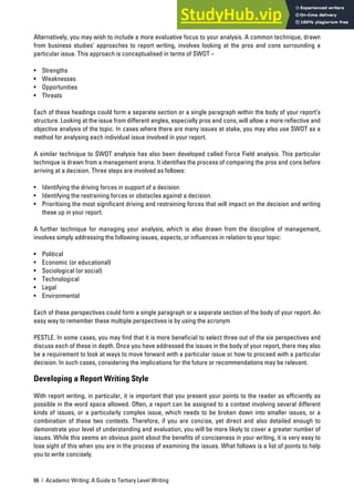 66 | Academic Writing: A Guide to Tertiary Level Writing
Alternatively, you may wish to include a more evaluative focus to your analysis. A common technique, drawn
from business studies’ approaches to report writing, involves looking at the pros and cons surrounding a
particular issue. This approach is conceptualised in terms of SWOT –
• Strengths
• Weaknesses
• Opportunities
• Threats
Each of these headings could form a separate section or a single paragraph within the body of your report’s
structure. Looking at the issue from different angles, especially pros and cons, will allow a more reflective and
objective analysis of the topic. In cases where there are many issues at stake, you may also use SWOT as a
method for analysing each individual issue involved in your report.
A similar technique to SWOT analysis has also been developed called Force Field analysis. This particular
technique is drawn from a management arena. It identifies the process of comparing the pros and cons before
arriving at a decision. Three steps are involved as follows:
• Identifying the driving forces in support of a decision
• Identifying the restraining forces or obstacles against a decision.
• Prioritising the most significant driving and restraining forces that will impact on the decision and writing
these up in your report.
A further technique for managing your analysis, which is also drawn from the discipline of management,
involves simply addressing the following issues, aspects, or influences in relation to your topic:
• Political
• Economic (or educational)
• Sociological (or social)
• Technological
• Legal
• Environmental
Each of these perspectives could form a single paragraph or a separate section of the body of your report. An
easy way to remember these multiple perspectives is by using the acronym
PESTLE. In some cases, you may find that it is more beneficial to select three out of the six perspectives and
discuss each of these in depth. Once you have addressed the issues in the body of your report, there may also
be a requirement to look at ways to move forward with a particular issue or how to proceed with a particular
decision. In such cases, considering the implications for the future or recommendations may be relevant.
Developing a Report Writing Style
With report writing, in particular, it is important that you present your points to the reader as efficiently as
possible in the word space allowed. Often, a report can be assigned to a context involving several different
kinds of issues, or a particularly complex issue, which needs to be broken down into smaller issues, or a
combination of these two contexts. Therefore, if you are concise, yet direct and also detailed enough to
demonstrate your level of understanding and evaluation, you will be more likely to cover a greater number of
issues. While this seems an obvious point about the benefits of conciseness in your writing, it is very easy to
lose sight of this when you are in the process of examining the issues. What follows is a list of points to help
you to write concisely.
 