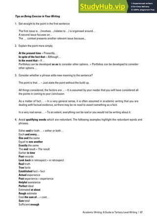Academic Writing: A Guide to Tertiary Level Writing | 67
Tips on Being Concise in Your Writing
1. Get straight to the point in the first sentence
The first issue is…/involves…/relates to…/ is organised around…
A second issue focuses on…
The … context presents another relevant issue because...
2. Explain the point more simply
At the present time = Presently…
In spite of the fact that = Although…
In the event that = If…
Portfolios can be developed so as to consider other options.. = Portfolios can be developed to consider
other options…
3. Consider whether a phrase adds new meaning to the sentence?
The point is that… – Just state the point without the build up.
All things considered, the factors are… – It is assumed by your reader that you will have considered all
the points in coming to your conclusion.
As a matter of fact… – In a very general sense, it is often assumed in academic writing that you are
dealing with factual evidence, so there may be no need to assert something as a fact.
In a very real sense… – To an extent, everything can be real or you would not be writing about it.
4. Avoid qualifying words which are redundant. The following examples highlight the redundant words and
phrases.
Either and/or both… = either or both…
Each and every…
One and the same
Equal to one another
Exactly the same
The end result = The result
Earlier in time
Past records
Look back in retrospect = in retrospect
Real truth
True facts
Established fact = fact
Actual experience
Past experience = experience
Helpful assistance
Perfect ideal
Estimated at about
Rough estimate
Cost the sum of…= cost…
Sum total
Sufficient enough
 