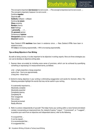 68 | Academic Writing: A Guide to Tertiary Level Writing
Theconceptisimportant,but,howeveritisnotcrucial…=Theconceptisimportant,butitisnotcrucial…;
The concept is important, however it is not crucial…
Combine together
Separate out
Suddenly collapse = collapse
Continue to remain
Close proximity
Random chance
Inner feelings
I, personally, … = I…
My personal opinion
Consensus of opinion
Unexpected surprise = surprise
Unsolved mystery
New Zealand ATM machines have been in existence since…= New Zealand ATMs have been in
existence since…
HIV virus is increasing exponentially. = HIV is increasing exponentially.
Tips on Being Objective in Your Writing
As well as being concise, it is also important to be objective in writing reports. Here are three strategies you
can use to develop an objective writing style.
1. Express ideas accurately by including some sense of precision, which can be achieved by quantifying
something or expressing it in measurement terms, as follows:
a lot – a high proportion; a large proportion
quite a few – five to six approximately
a long time – three hours
2. Central to being objective in your writing is eliminating exaggeration and words for dramatic effect. The
following examples highlight the words that may not be useful in your writing.
It is extremely important to…
Absolutely complete
Absolutely essential
Completely destroy
Completely fill
Over exaggerate
Very unique
Severely tormented
Really effective
3. Refer to actions independently of yourself. This helps frame your writing within a more formal and distant
context, incorporating an impersonal tone. So, instead of saying “I argue”, “I recommend”, or “I suggest”,
to position your work from an objective and independent stance, refer to the following:
It is argued that…
It can be argued…
It is recommended that…
It is suggested that…
 