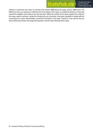 70 | Academic Writing: A Guide to Tertiary Level Writing
choose to create their own rules. In contrast to the report’s 2026 words, the essay came to 1895 words. The
difference may occur because in defining each new section in the report, an additional sentence or two was
required to establish and introduce the new sub-topic. While the content of the report repeats the content of
the essay, specific sections, namely the introduction and conclusion, have been moulded to comply with the
conventions of a report. Nevertheless, overall the information is the same. Therefore, if you want to find out
how to effectively answer the assignment question, see the notes attached to the essay.
 