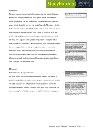 Academic Writing: A Guide to Tertiary Level Writing | 71
1. Introduction
This report examines the extent to which online users alter their identity. It draws on
evidence from two online communities, which operate textually and in real time,
namely, Internet Relay Chat (IRC) and Multi-User Dungeons (MUDs). IRC offers users
access to hundreds of chatrooms on a vast range of topics. On IRC, users are identified
by their choice of nickname, dissimilar to real life names, in which “users can appear
to be, quite literally, whoever they wish” (Reid, 1993, p. 63). In contrast, MUDs are
virtual reality, role-playing environments where users create their own character by
selecting a name, a gender including neuter and plural, and a description of their
physical appearance (Curtis, 1997). The findings from this report demonstrate that while
there are many possibilities for altering identity online, due to the anonymity of the
medium and the lack of social consequences, definite constraints exist. These
constraints pertain to the practice of conforming to offline identity norms. Gender
differences, especially gender socialisation differences in risk-taking, also influence
users’ capacity to alter their identity online.
2. Discussion
2.1 Possibilities for altering identity online
The online medium offers many possibilities for people to explore their identity. In
particular, text-based communication enables users to present themselves in ways that
may not be possible in face-to-face contexts. Indeed, research has reported the
unprecedented freedom of identity exploration online within online communities that
operate textually. Turkle’s (1995) observations on MUDs identified how role-playing
nbowker 12/1/06 11:46 AM
nbowker 12/1/06 11:45 AM
nbowker 12/1/06 11:51 AM
nbowker 12/1/06 11:53 AM
nbowker 12/1/06 12:39 PM
Comment: The purpose of the report is made clear
in the first sentence, as evident in the direct
statement, “This report examines…”
Comment: Relevant background details about the
two pieces of evidence used to address the report’s
purpose are offered. These details include an
introduction to the communities, including
distinguishing characteristics and features relevant to
the report’s focus.
Comment: A summary statement of the report’s
findings is presented, as evident in the direct phrase,
“The findings from this report demonstrate…”.
Further major details pertaining to the report’s
findings are also summarised. Note here that it is
much easier to write the Introduction section after
the rest of the report is complete and you have
summarised your findings in the Conclusion section.
Comment: This heading is broad enough to
incorporate the sub-section topics covered under
2.1.1 and 2.1.2.
Comment: You may notice that these sentences
were actually used to begin the introductory
paragraph of the essay. Similarly, in the report, they
also function to introduce, but in this case, they
introduce the first main section within the
discussion, by leading from the general topic of
possibilities for identity alteration online to specific
examples from the literature. This, in itself, creates a
convenient context for moving into the more specific
issues addressed in 2.1.1 and 2.1.2.
 