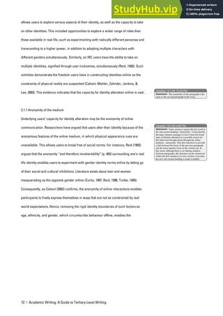 72 | Academic Writing: A Guide to Tertiary Level Writing
allows users to explore various aspects of their identity, as well as the capacity to take
on other identities. This included opportunities to explore a wider range of roles than
those available in real life, such as experimenting with radically different personae and
transcending to a higher power, in addition to adopting multiple characters with
different genders simultaneously. Similarly, on IRC users have the ability to take on
multiple identities, signified through user nicknames, simultaneously (Reid, 1993). Such
activities demonstrate the freedom users have in constructing identities online as the
constraints of physical reality are suspended (Calvert, Mahler, Zehnder, Jenkins, &
Lee, 2003). This evidence indicates that the capacity for identity alteration online is vast.
2.1.1 Anonymity of the medium
Underlying users’ capacity for identity alteration may be the anonymity of online
communication. Researchers have argued that users alter their identity because of the
anonymous features of the online medium, in which physical appearance cues are
unavailable. This allows users to break free of social norms. For instance, Reid (1993)
argues that the anonymity “and therefore invulnerability” (p. 403) surrounding one’s real
life identity enables users to experiment with gender identity norms online by letting go
of their social and cultural inhibitions. Literature exists about men and women
masquerading as the opposite gender online (Curtis, 1997; Reid, 1996; Turkle, 1995).
Consequently, as Calvert (2002) confirms, the anonymity of online interactions enables
participants to freely express themselves in ways that are not as constrained by real
world expectations. Hence, removing the rigid identity boundaries of such factors as
age, ethnicity, and gender, which circumscribe behaviour offline, enables the
nbowker 12/1/06 12:40 PM
nbowker 19/1/06 4:09 PM
Comment: The remainder of this paragraph is the
same as the second paragraph in the essay.
Comment: Topic sentence repeats the key word in
the sub-section heading, “anonymity”. Conveniently,
the topic sentence manages to move from the broad
topic of identity alteration to a possible reason for
this behaviour brought about through the online
medium – anonymity. This also functions to provide
a link between the focus of the previous paragraph
and the more specific focus of the current one. In
this sense, although there is no linking sentence
between paragraphs, this function can be carried out
within the first sentence of a new section, even after
the new sub-section heading is made available.
 