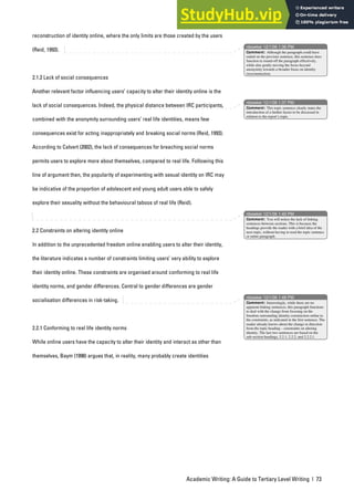 Academic Writing: A Guide to Tertiary Level Writing | 73
reconstruction of identity online, where the only limits are those created by the users
(Reid, 1993).
2.1.2 Lack of social consequences
Another relevant factor influencing users’ capacity to alter their identity online is the
lack of social consequences. Indeed, the physical distance between IRC participants,
combined with the anonymity surrounding users’ real life identities, means few
consequences exist for acting inappropriately and breaking social norms (Reid, 1993).
According to Calvert (2002), the lack of consequences for breaching social norms
permits users to explore more about themselves, compared to real life. Following this
line of argument then, the popularity of experimenting with sexual identity on IRC may
be indicative of the proportion of adolescent and young adult users able to safely
explore their sexuality without the behavioural taboos of real life (Reid).
2.2 Constraints on altering identity online
In addition to the unprecedented freedom online enabling users to alter their identity,
the literature indicates a number of constraints limiting users’ very ability to explore
their identity online. These constraints are organised around conforming to real life
identity norms, and gender differences. Central to gender differences are gender
socialisation differences in risk-taking.
2.2.1 Conforming to real life identity norms
While online users have the capacity to alter their identity and interact as other than
themselves, Baym (1998) argues that, in reality, many probably create identities
nbowker 12/1/06 1:36 PM
nbowker 12/1/06 1:37 PM
nbowker 12/1/06 1:40 PM
nbowker 12/1/06 1:48 PM
Comment: Although the paragraph could have
ended on the previous sentence, this sentence does
function to round-off the paragraph effectively,
while also gently moving the focus beyond
anonymity towards a broader focus on identity
(re)construction.
Comment: This topic sentence clearly states the
introduction of a further factor to be discussed in
relation to the report’s topic.
Comment: You will notice the lack of linking
sentences between sections. This is because the
headings provide the reader with a brief idea of the
next topic, without having to read the topic sentence
or entire paragraph.
Comment: Interestingly, while there are no
apparent linking sentences, this paragraph functions
to deal with the change from focusing on the
freedom surrounding identity construction online to
the constraints, as indicated in the first sentence. The
reader already knows about the change in direction
from the topic heading – constraints on altering
identity. The last two sentences are based on the
sub-section headings, 2.2.1, 2.2.2, and 2.2.2.1.
 