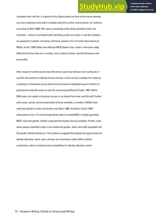 74 | Academic Writing: A Guide to Tertiary Level Writing
consistent with real life. In support of this, Baym points out how online norms develop
out of pre-existing norms within contexts external to online environments. For instance,
according to Reid (1993), IRC users consistently prefer being identified under one
nickname – which is consistent with identifying under one name in real life contexts –
as opposed to multiple nicknames. Similarly, based on his 12-month observations of
MUDs, Curtis’ (1997) states that although MUD players may create a character vastly
different from how they are in reality, many conform to their real life behaviours and
personality.
Other research reinforces the view that online users may behave much as they do in
real life and conform to identity norms common in face-to-face contexts. For instance,
a posting to a discussion group about online personae highlighted equal numbers of
participants acted the same as real life versus being different (Turkle, 1997). While
MUD users can adopt a character as near or as distant from their real life self (Turkle),
with neuter, plural, and hermaphrodite choices available, a number of MUDs have
restricted gender to male and female only (Reid, 1996). Similarly, Curtis’ (1997)
observations from a 12-month longitudinal study of LambdaMOO, a highly populated
MUD, indicated gender identity comprised the fewest choices available. Further, even
when players identified under a non-traditional gender, other users still requested real
life gender identity disclosure. This evidence suggests that despite the opportunities for
identity alteration, some users, at least, are choosing to retain offline identity
conventions, which constrains their possibilities for identity alteration online.
 
