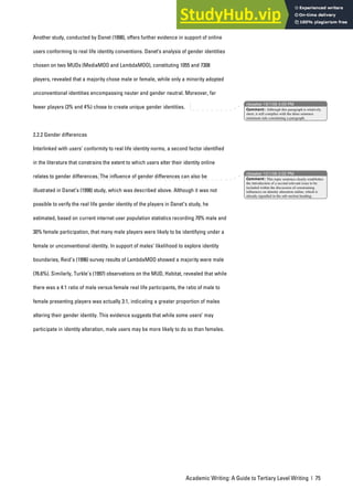 Academic Writing: A Guide to Tertiary Level Writing | 75
Another study, conducted by Danet (1998), offers further evidence in support of online
users conforming to real life identity conventions. Danet’s analysis of gender identities
chosen on two MUDs (MediaMOO and LambdaMOO), constituting 1055 and 7308
players, revealed that a majority chose male or female, while only a minority adopted
unconventional identities encompassing neuter and gender neutral. Moreover, far
fewer players (3% and 4%) chose to create unique gender identities.
2.2.2 Gender differences
Interlinked with users’ conformity to real life identity norms, a second factor identified
in the literature that constrains the extent to which users alter their identity online
relates to gender differences. The influence of gender differences can also be
illustrated in Danet’s (1998) study, which was described above. Although it was not
possible to verify the real life gender identity of the players in Danet’s study, he
estimated, based on current internet user population statistics recording 70% male and
30% female participation, that many male players were likely to be identifying under a
female or unconventional identity. In support of males’ likelihood to explore identity
boundaries, Reid’s (1996) survey results of LambdaMOO showed a majority were male
(76.6%). Similarly, Turkle’s (1997) observations on the MUD, Habitat, revealed that while
there was a 4:1 ratio of male versus female real life participants, the ratio of male to
female presenting players was actually 3:1, indicating a greater proportion of males
altering their gender identity. This evidence suggests that while some users’ may
participate in identity alteration, male users may be more likely to do so than females.
nbowker 19/1/06 4:09 PM
nbowker 12/1/06 2:02 PM
Comment: Although this paragraph is relatively
short, it still complies with the three sentence
minimum rule constituting a paragraph.
Comment: This topic sentence clearly establishes
the introduction of a second relevant issue to be
included within the discussion of constraining
influences on identity alteration online, which is
already signalled in the sub-section heading.
 