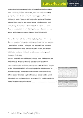 76 | Academic Writing: A Guide to Tertiary Level Writing
Researchers have proposed several reasons for males altering their gender identity
online. For instance, according to Curtis (1997), males are the most common MUD
participants, which leads to a lack of female (presenting) players. This scarcity
heightens the novelty of interacting with females online, leading real life males to
present as female to gain the same attention. Another prominent reason for males’
altering their gender identity is to find out what it is like to be treated as a female.
Males are also attracted to the fun in deceiving other males and enticing them into
sexually explicit interactions by taking on a female gender identity (Curtis).
However, females also alter their gender identity, but typically for a different reason.
Due to the proportion of males gender-switching, many females have been required to
“prove” their real life gender. Consequently, many females alter their identity from
female to neuter, gender-neutral, or male (Curtis, 1997). Similarly, other research
indicates that females alter their identity to avoid harassment, including sexual
harassment (Turkle, 1995).
Therefore, the research indicates that when it comes to identity alteration online, it is
not a simple case of observing whether or not the behaviour occurs. Rather,
researchers also need to consider the reasons for users engaging in identity alteration,
to better understand the extent to which online users actually alter their identity. The
evidence indicates that males and females may alter their gender identity for very
different reasons. While males may do so for a range of reasons, including general
identity exploration, gaining attention, and deceiving others, the research suggests that
females typically do so to avoid harassment.
nbowker 12/1/06 2:22 PM
nbowker 12/1/06 2:12 PM
Comment: These two sentences offer some advice
on what is at stake when examining identity
alteration online. In particular, the second sentence
could be seen to actually present some
recommendations on the issue for researchers. If the
assignment instructions had requested a
recommendations section, such as in the case of
business reports, it would be best to place this advice
within such a section.
Comment: This paragraph functions to summarise
the evidence put forward within the gender
differences section. It also functions to link this sub-
topic back to the overall report topic on examining
identity alteration online.
 