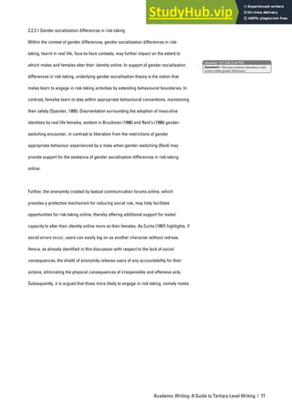 Academic Writing: A Guide to Tertiary Level Writing | 77
2.2.2.1 Gender socialisation differences in risk-taking
Within the context of gender differences, gender socialisation differences in risk-
taking, learnt in real life, face-to-face contexts, may further impact on the extent to
which males and females alter their identity online. In support of gender socialisation
differences in risk-taking, underlying gender socialisation theory is the notion that
males learn to engage in risk-taking activities by extending behavioural boundaries. In
contrast, females learn to stay within appropriate behavioural conventions, maintaining
their safety (Spender, 1995). Disorientation surrounding the adoption of masculine
identities by real life females, evident in Bruckman (1996) and Reid’s (1996) gender-
switching encounter, in contrast to liberation from the restrictions of gender
appropriate behaviour experienced by a male when gender-switching (Reid) may
provide support for the existence of gender socialisation differences in risk-taking
online.
Further, the anonymity created by textual communication forums online, which
provides a protective mechanism for reducing social risk, may help facilitate
opportunities for risk-taking online, thereby offering additional support for males’
capacity to alter their identity online more so than females. As Curtis (1997) highlights, if
social errors occur, users can easily log on as another character without redress.
Hence, as already identified in this discussion with respect to the lack of social
consequences, the shield of anonymity relieves users of any accountability for their
actions, eliminating the physical consequences of irresponsible and offensive acts.
Subsequently, it is argued that those more likely to engage in risk-taking, namely males
nbowker 12/1/06 2:24 PM
Comment: This topic sentence introduces a sub-
section within gender differences.
 