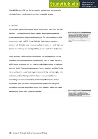 78 | Academic Writing: A Guide to Tertiary Level Writing
(Coet & McDermott, 1979), may also be more likely to utilise online environments for
identity exploration, including identity alteration, compared to females.
3. Conclusion
The findings in this report clearly show that the extent to which online users alter their
identity is a complex phenomenon. On the one hand, evidence demonstrates the
unprecedented freedom of identity exploration online. The anonymous features of the
online medium made available through the lack of physical appearance cues,
combined with the lack of social consequences for one’s actions as a result of physical
distance and anonymity, lead to vast possibilities for users to alter their identity online.
On the other hand, research evidence demonstrates how, despite freedom from the
constraints of social norms governing online behaviour, users do engage in practices,
which function to constrain their very capacity to take full advantage of the medium to
alter their identity. These practices involve users’ choice to conform to real life identity
norms, such as in the case of preferring one nickname identity, and retaining the male
and female gender dichotomy. In addition, there are clear gender differences
surrounding users’ choices to alter their gender identity. Moreover, the literature
suggests that males and females’ identity alteration may be linked to their gender
socialisation differences in risk-taking, leading males to be more likely to take risks in
exploring their identity online compared to females.
nbowker 12/1/06 2:33 PM
nbowker 12/1/06 2:31 PM
Comment: This sentence directly affirms that the
report does present clear findings. Secondly, the
sentence manages to summarise the competing
viewpoints, with respect to the liberating versus
constraining factors influencing identity alteration
online, by referring to the complexity of the
situation.
Comment: These two paragraphs provide a
thorough summary of the competing arguments
surrounding identity construction online, which were
covered in the body of the report.
 