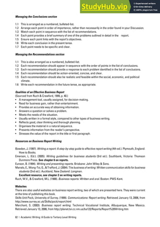 82 | Academic Writing: A Guide to Tertiary Level Writing
Managing the Conclusions section
1.1 This is arranged as a numbered, bulleted-list.
1.2 Arrange each point in order of importance, rather than necessarily in the order found in your Discussion.
1.3 Match each point in sequence with the list of recommendations.
1.4 Each point provides a brief summary of one of the problems outlined in detail in the report.
1.5 Ensure each point links with the report’s objectives.
1.6 Write each conclusion in the present tense.
1.7 Each point needs to be specific and clear.
Managing the Recommendations section
1.1 This is also arranged as a numbered, bulleted-list.
1.2 Each recommendation should appear in sequence with the order of points in the list of conclusions.
1.3 Each recommendation should provide a response to each problem identified in the list of conclusions.
1.4 Each recommendation should be action-oriented, concise, and clear.
1.5 Each recommendation should also be realistic and feasible within the social, economic, and political
climate.
1.6 Write each recommendation in the future tense, as appropriate.
Qualities of an Effective Business Report
(Sourced from Ruch & Crawford, 1999, p. 40.)
• A management tool, usually assigned, for decision-making.
• Read for business gain, rather than entertainment.
• Provides an accurate way of obtaining information.
• Answers a question or solves a problem.
• Meets the needs of the situation.
• Usually written in a formal style, compared to other types of business writing.
• Reflects good, clear thinking and thorough planning.
• Organises the material in a natural sequence.
• Presents information from the reader’s perspective.
• Stresses the value of the report in the title or first paragraph.
Resources on Business Report Writing
Bowden, J. (1997). Writing a report: A step-by-step guide to effective report writing (4th ed.). Plymouth, England:
How to Books.
Emerson, L. (Ed.). (2005). Writing guidelines for business students (3rd ed.). Southbank, Victoria: Thomson
Dunmore Press. See chapter 6 on reports.
Eunson, B. (1994). Writing and presenting reports. Brisbane: John Wiley & Sons.
Manalo, E., Wong-Toi, G., & Trafford, J. (2004). The business of writing: Written communication skills for business
students (2nd ed.). Auckland, New Zealand: Longman.
Excellent resource, see chapter 2 on writing reports.
Ruch, W.V., & Crawford, M.L. (1988). Business reports: Written and oral. Boston: PWS-Kent.
Websites
There are also useful websites on business report writing, two of which are presented here. They were current
at the time of publishing this book.
Skills Unit Pack, University of Surrey. (1999). Communications: Report writing. Retrieved January 13, 2006, from
http://www.surrey.ac.uk/Skills/pack/report.html
Merchant, S. (2003). Business report writing. Technical Vocational Institute, Albuquerque, New Mexico.
Retrieved January 13, 2006, from http://planet.tvi.cc.nm.us/ba122/Reports/Report%20Writing.htm
 