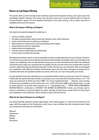 Academic Writing: A Guide to Tertiary Level Writing | 83
Basics on Lab Report Writing
This section offers a brief overview of the traditional requirements involved in writing a lab report, typical for
psychology students. However, this section may also have some use to science students who are required
to write scientific reports. For more detailed information on lab report writing, a list of useful resources is
available at the end of this section.
What Is the Purpose of Writing a Lab Report?
Lab reports are typically assigned to enable you to
• conduct scientific research
• formulate a hypothesis(es) about a particular stimulus, event, and/or behaviour.
• review relevant literature to justify your hypothesis
• allow someone to replicate your study by providing precise details
• apply statistics to test your hypothesis
• explore theoretical explanations
• evaluate research objectively and methodically
• communicate concisely and precisely
Remember that with lab reports, it may be impossible to rely on a single explanation for your findings. Therefore,
it is vital that you provide as many potential and relevant interpretations as possible. Even if your findings do not
support your hypothesis, they are still valuable because you can then demonstrate that within the contextual
constraints of your study, your argument was not reliable, and you can then move on to consider other areas for
research, without having to do down the same path. Further, this may open up avenues for others to investigate
your hypothesis under different conditions. Nevertheless, there may have been unforeseen circumstances or
conditions that were not possible to isolate and control, which you can use to help justify your results.
It is also important to be clear about the voice or grammatical style in which you write your report. For instance,
traditionally, lab reports have been written in the passive voice, and used the third person pronoun, as in “The
study was conducted by Smith and Jones (1996)” and “It was hypothesised that…”. However, more recently,
it has become acceptable to use the active voice, as in “Smith and Jones (1996) conducted the study”, as well
as make reference to yourself where relevant, as in “I hypothesised that…”. CHECK YOUR ASSIGNMENT
INSTRUCTIONS for clarification or CONTACT THE COURSE CO-ORDINATOR. Further, you will also need to
ensure a consistency in tense throughout the report, typically, the past tense, except when first referring to
your hypothesis in the Introduction, which is likely to require the future tense.
What Are the Typical Sections of a Lab Report?
Lab reports typically adopt the sections listed below, which should appear in a bold font and centred on the
page, with the exception of the Introduction, which may or may not follow the other heading formats. Check
your assignment instructions for clarification.
Abstract
Introduction
Method
Results
Discussion
 