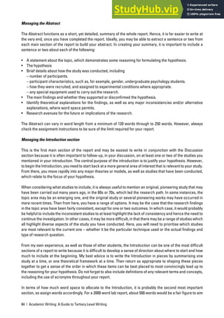 84 | Academic Writing: A Guide to Tertiary Level Writing
Managing the Abstract
The Abstract functions as a short, yet detailed, summary of the whole report. Hence, it is far easier to write at
the very end, once you have completed the report. Ideally, you may be able to extract a sentence or two from
each main section of the report to build your abstract. In creating your summary, it is important to include a
sentence or two about each of the following:
• A statement about the topic, which demonstrates some reasoning for formulating the hypothesis.
• The hypothesis
• Brief details about how the study was conducted, including
– number of participants.
– participant characteristics, such as, for example, gender, undergraduate psychology students.
– how they were recruited, and assigned to experimental conditions where appropriate.
– any special equipment used to carry out the research.
• The main findings and whether they supported or disconfirmed the hypothesis.
• Identify theoretical explanations for the findings, as well as any major inconsistencies and/or alternative
explanations, where word space permits.
• Research avenues for the future or implications of the research.
The Abstract can vary in word length from a minimum of 120 words through to 250 words. However, always
check the assignment instructions to be sure of the limit required for your report.
Managing the Introduction section
This is the first main section of the report and may be easiest to write in conjunction with the Discussion
section because it is often important to follow-up, in your discussion, on at least one or two of the studies you
mentioned in your introduction. The central purpose of the introduction is to justify your hypothesis. However,
to begin the Introduction, you need to start back at a more general area of interest that is relevant to your study.
From there, you move rapidly into any major theories or models, as well as studies that have been conducted,
which relate to the focus of your hypothesis.
When considering what studies to include, it is always useful to mention an original, pioneering study that may
have been carried out many years ago, in the 60s or 70s, which led the research path. In some instances, the
topic area may be an emerging one, and the original study or several pioneering works may have occurred in
more recent times. Then from here, you have a range of options. It may be the case that the research findings
in the topic area have been fairly consistent, except for one or two outcomes. In which case, it would probably
be helpful to include the inconsistent studies to at least highlight the lack of consistency and hence the need to
continue the investigation. In other cases, it may be more difficult, in that there may be a range of studies which
all highlight diverse aspects of the study you have conducted. Here, you will need to prioritise which studies
are most relevant to the current one – whether it be the particular technique used or the actual findings and
type of research question.
From my own experience, as well as those of other students, the Introduction can be one of the most difficult
sections of a report to write because it is difficult to develop a sense of direction about where to start and how
much to include at the beginning. My best advice is to write the Introduction in pieces by summarising one
study at a time, or one theoretical framework at a time. Then return as appropriate to shaping these pieces
together to get a sense of the order in which these items can be best placed to most convincingly lead up to
the reasoning for your hypothesis. Do not forget to also include definitions of any relevant terms and concepts,
including the use of acronyms throughout your report.
In terms of how much word space to allocate to the Introduction, it is probably the second most important
section, so assign words accordingly. For a 2000 word lab report, about 500 words would be a fair figure to aim
 