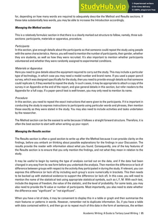 Academic Writing: A Guide to Tertiary Level Writing | 85
for, depending on how many words are required to adequately describe the Method and Results sections. If
these take substantially less words, you may be able to increase the Introduction accordingly.
Managing the Method section
This is a relatively formulaic section in that there is a clearly marked out structure to follow, namely, three sub-
sections: participants, materials or apparatus, procedure.
Participants
In this section, give enough details about the participants so that someone could repeat the study using people
withthesamecharacteristics.Hence,youwillneedtomentionthenumberofparticipants,theirgender,whether
they are students, as well as how they were recruited. It’s also important to mention whether participants
volunteered and whether they were randomly assigned to experimental conditions.
Materials or Apparatus
Here you need to give details about the equipment required to carry out the study. This may include a particular
type of technology, in which case you may need a model number and brand name. If you used a paper-pencil
survey, which was designed specifically for the study, then you need to provide enough details so that someone
could replicate it, if they wanted to repeat the study. In such cases, it may be appropriate to attach a copy of the
survey in an Appendix at the end of the report, and give general details in this section, but refer readers to the
Appendix for a full copy. If a paper-pencil test is well-known, you may only need to mention its name.
Procedure
In this section, you need to repeat the exact instructions that were given to the participants. If it is important in
conducting the study to express instructions to participants using particular words and phrases, then mention
these exactly as they were stated in the study. You may also need to include activities and tasks undertaken
by the researcher.
The Method section can be the easiest to write because it follows a straight forward structure. Therefore, it is
often the best section to start with when writing-up your report.
Managing the Results section
The Results section is often a good section to write-up after the Method because it can provide clarity on the
findings, before you embark on thinking about possible explanations for the findings in your Discussion. The
results provide the reader with information about what you found. Consequently, one of the key features of
the Results section is to ensure that you only mention the findings, and not what they mean in relation to the
study.
It may be useful to begin by naming the type of analysis carried out on the data, and if the data had been
changed in any way from its raw form before you undertook the analysis. Then mention the difference or lack of
difference between groups with respect to the activity they participated in during the study. If relevant, you can
express this difference (or lack of) by including each group’s score numerically in brackets. This then needs
to be backed up with statistical evidence to support the difference (or lack of). In this case, you will need to
mention the name of the statistical test using appropriate statistical symbols, such as t, F, M. With each test,
include the degrees of freedom, the value of the statistic, and the level of probability. For some tests, you may
also need to provide the N value or number of participants. Most importantly, you also need to state whether
the difference was “significant” or “not significant”.
When you have a lot of data, it may be convenient to display this in a table or graph and then summarise the
main features or patterns in words. However, remember not to duplicate information. So, if you have a table
with data contained within it, and then go on to repeat much of this data in the form of sentences, the written
 