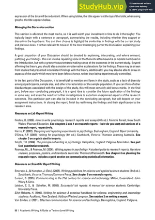 86 | Academic Writing: A Guide to Tertiary Level Writing
expression of the data will be redundant. When using tables, the title appears at the top of the table; when using
graphs, the title appears below.
Managing the Discussion section
This section is allocated the most marks, so it is well worth your investment in time to do it thoroughly. You
typically begin with a sentence or paragraph, summarising the results, including whether they support or
disconfirm the hypothesis. You can then choose to highlight the similarities in findings with the current study
and previous ones. It is then relevant to move on to the most challenging part of the Discussion: explaining your
findings.
A good proportion of your Discussion should be devoted to explaining, interpreting, and where relevant,
justifying your findings. This can involve repeating some of the theoretical frameworks or models mentioned in
the Introduction, but with a greater focus towards making sense of the outcomes in the current study. Beyond
affirming the theory, you should also consider any alternative explanations for the findings. These may be drawn
from studies that presented inconsistent findings with the theory. Additionally, you may also be able to draw on
aspects of the study which may have been left to chance, rather than being experimentally controlled.
In the last part of the Discussion, it is beneficial to mention any flaws in the study, such as a lack of diversity
amongst participants, sample size, and other characteristics of the sample population. If you can think of other
disadvantages associated with the design of the study, this will most certainly add bonus marks. In the final
part, before your concluding paragraph, it is a good idea to consider the future application of the findings
in some way, and even the need for further investigations to ascertain unexplained aspects of the research
outcomes. This particular part can also be included in the concluding paragraph, but will depend on your
assignment instructions. In closing the report, finish by reaffirming the findings and their significance to the
research area.
Resources on Lab Report Writing
Findlay, B. (2006). How to write psychology research reports and essays (4th ed.). Frenchs Forest, New South
Wales: Pearson Education. See chapters 3 and 4 on research reports – how do you start and sections of a
research report, respectively.
Harris, P. (2002). Designing and reporting experiments in psychology. Buckingham, England: Open University.
O’Shea, R.P. (2002). Writing for psychology (4th ed.). Southbank, Victoria: Thomson Learning Australia. See
chapter 3 on a quick start for reports.
Smyth, T.R. (2004). The principles of writing in psychology. Hampshire, England: Palgrave Macmillan. See part
5 on quantitative research.
Rosnow, R.L., & Rosnow, M. (2006). Writing papers in psychology: A student guide to research reports, literature
reviews, proposals, posters, and handouts. Australia: Thomson/Wadsworth. See chapter 4 on planning the
research report, includes a good section on communicating statistical information.
Resources on Scientific Report Writing
Emerson, L., & Hampton, J. (Eds.). (2005). Writing guidelines for science and applied science students (2nd ed.).
Southbank, Victoria: Thomson/Dunmore Press. See chapter 5 on research reports.
Eunson, B. (2005). Communicating in the 21st century for science and technology. Milton, Queensland: John
Wiley & Sons.
Lobban, C. S., & Schefter, M. (1992). Successful lab reports: A manual for science students. Cambridge:
University Press.
Silyn-Roberts, H. (1996). Writing for science: A practical handbook for science, engineering and technology
students. Auckland, New Zealand: Addison Wesley Longman. See section 2 on writing a report.
Van Emden, J. (2001). Effective communication for science and technology. Basingstoke, England: Palgrave.
 