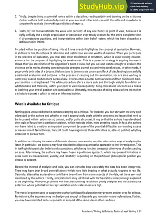 Academic Writing: A Guide to Tertiary Level Writing | 91
3. Thirdly, despite being a potential novice within a discipline, reading widely and drawing on the criticisms
of other authors (with acknowledgement of your sources) will provide you with the skills and knowledge to
competently evaluate the workings and ideas of experts.
4. Finally, try not to overestimate the value and certainty of any one theory or point of view, because it is
highly unlikely that a single organisation or person can ever totally account for the entire conglomeration
of circumstances, positions, and interpretations within their belief system, which has been shaped at a
particular point in time.
Included within the practice of being critical, I have already highlighted the concept of evaluation. However,
in addition to this, the notions of refutation and justification are also worthy of mention. When you participate
in the practice of evaluation, you may also enter the domain of refutation, which is about raising counter-
evidence for the purpose of highlighting its weaknesses. This is a powerful strategy in arguing because it
shows that you are mindful of the opposition’s point of view, but you are also astute enough to evaluate the
evidence on its merits, thereby conceding to its strengths as well as confirming weaknesses. In other words, if
you provide both sides of a debate, this functions to demonstrate balance and lack of bias, leading to a carefully
considered evaluation and outcome. In the process of carrying out this evaluation, you are also working to
justify your overall position more persuasively. By presenting counter points of view and then minimising them,
your position is strengthened. This whole procedure offers a more solid and thorough analytic foundation on
which to base and therefore, justify, your point of view. Consequently, being critical also functions as a means
of justifying your overall position and conclusion(s). Ultimately, this practice of being critical offers the marker
a scholarly context in which to make an informed opinion.
What is Available for Critique
Nothing goes untouched when it comes to carrying out a critique. For instance, you can start with the very topic
addressed by the authors and whether or not it appropriately deals with the concerns and issues that need to
be discussed within a wider social, cultural, and/or political context. It may be that the authors have developed
their topic of focus from a particular position, which neglects other, more pressing issues. In fact, the authors
may have failed to consider an important component because of the potential difficulties surrounding access
or measurement. Nevertheless, they still could have negotiated these difficulties or, at least, justified why they
chose not to pursue them.
In addition to critiquing the nature of the topic chosen, you can also consider alternative ways of analysing the
issue. In particular, the authors may have decided to adopt a quantitative approach to their investigation. This
in itself upholds particular beliefs and assumptions, which may function to neglect other ways of understanding
an issue. Alternatively, the authors may have chosen a qualitative approach, which may present limitations in
areas such as measurement, validity, and reliability, depending on the particular philosophical position you
choose to support.
Beyond the method of analysis and topic, you can consider how accurately the data has been interpreted.
There may have been broad generalisations which have little bearing on what actually happens in real life.
Secondly, alternative explanations could have been drawn from some aspects of the data, yet these were not
mentioned by the authors. Thirdly, interpretations may not fit well with the theoretical underpinnings explained
at the beginning. Moreover, problems with interpretation may result from poorly designed and inaccurate data
collection where potential for misrepresentation and carelessness are high.
The type of argument used to support the author’s philosophical position may present another area for critique.
For instance, the argument may not be rigorous enough to dissuade you from alternative explanations. Further,
you may have identified better arguments in support of the same idea in other readings.
 