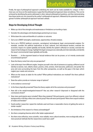 92 | Academic Writing: A Guide to Tertiary Level Writing
Finally, the type of philosophical approach underlying the work can be made available for critique. In this I
mean you can focus on the weaknesses or gaps that the philosophical approach does not address. This can be
achieved by identifying the points addressed in other relevant philosophical positions, and then demonstrating
how these points are not covered by the author’s philosophical approach, followed by the potential outcomes
gained if another philosophical approach had been utilised.
Steps for Developing Critical Thought
• Make up a list of the strengths and weaknesses or limitations surrounding a topic.
• Consider the advantages and disadvantages pertaining to an issue.
• Write down the costs and benefits of a solution or outcome.
• Carry out a SWOT (strengths, weaknesses, opportunities, threats) analysis.
• Carry out a PESTLE (political, economic, sociological, technological, legal, environmental) analysis. For
example, consider the political implications at local, national, and international borders; evaluate the
economic impact of a system globally and locally; identify the system’s effect(s) on society; overview the
impact of technological change; highlight the legal consequences nationally and internationally; and identify
the issue’s environmental impact globally and locally.
• Question…….Is the argument based on factual evidence that can be proven, or is it merely constructed
around biased opinion?
• Does the theory come from only one perspective?
• Look at the topic from different angles. Imagine yourself in the role of someone occupying a different social
identity (a woman, man, elderly citizen, greenie, artist, activist, chief executive, politician), and ponder the
pros and cons surrounding the topic from this other perspective, as well as the gaps in the topic which
neglect your needs and concerns.
• What are the issues at stake for the author? What political motivations are involved? Are there political
motivations?
• Does the author provide an inclusive range of options?
• Is the evidence convincing?
• Is the theory logically presented? Does the theory explain all of the outcomes and processes?
• How old is the study/investigation/research? Has any other research disproved or disagreed with the
conclusions drawn?
• How many participants were included? Were they students? Did participants come from different cultural
backgrounds or did they reflect one cultural group? How old were participants? Were there equal numbers
of males and females?
• Could another researcher repeat the methods used and have a reasonable chance of getting the same or
similar results?
• Are limitations of the research or theory acknowledged?
• Are there competing theories which offer better explanations?
• Are there more effective, more scientific, more reliable, more cultural sensitive, more ecologically valid, or
more practical methods that the researchers could have used?
 