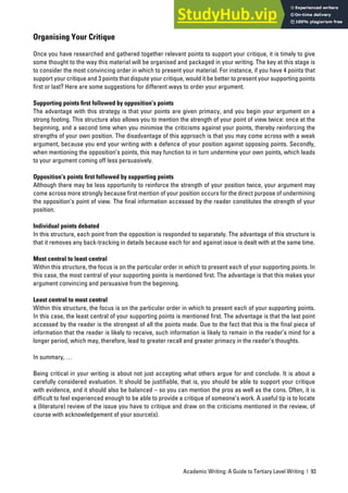 Academic Writing: A Guide to Tertiary Level Writing | 93
Organising Your Critique
Once you have researched and gathered together relevant points to support your critique, it is timely to give
some thought to the way this material will be organised and packaged in your writing. The key at this stage is
to consider the most convincing order in which to present your material. For instance, if you have 4 points that
support your critique and 3 points that dispute your critique, would it be better to present your supporting points
first or last? Here are some suggestions for different ways to order your argument.
Supporting points ﬁrst followed by opposition’s points
The advantage with this strategy is that your points are given primacy, and you begin your argument on a
strong footing. This structure also allows you to mention the strength of your point of view twice: once at the
beginning, and a second time when you minimise the criticisms against your points, thereby reinforcing the
strengths of your own position. The disadvantage of this approach is that you may come across with a weak
argument, because you end your writing with a defence of your position against opposing points. Secondly,
when mentioning the opposition’s points, this may function to in turn undermine your own points, which leads
to your argument coming off less persuasively.
Opposition’s points ﬁrst followed by supporting points
Although there may be less opportunity to reinforce the strength of your position twice, your argument may
come across more strongly because first mention of your position occurs for the direct purpose of undermining
the opposition’s point of view. The final information accessed by the reader constitutes the strength of your
position.
Individual points debated
In this structure, each point from the opposition is responded to separately. The advantage of this structure is
that it removes any back-tracking in details because each for and against issue is dealt with at the same time.
Most central to least central
Within this structure, the focus is on the particular order in which to present each of your supporting points. In
this case, the most central of your supporting points is mentioned first. The advantage is that this makes your
argument convincing and persuasive from the beginning.
Least central to most central
Within this structure, the focus is on the particular order in which to present each of your supporting points.
In this case, the least central of your supporting points is mentioned first. The advantage is that the last point
accessed by the reader is the strongest of all the points made. Due to the fact that this is the final piece of
information that the reader is likely to receive, such information is likely to remain in the reader’s mind for a
longer period, which may, therefore, lead to greater recall and greater primacy in the reader’s thoughts.
In summary, …
Being critical in your writing is about not just accepting what others argue for and conclude. It is about a
carefully considered evaluation. It should be justifiable, that is, you should be able to support your critique
with evidence, and it should also be balanced – so you can mention the pros as well as the cons. Often, it is
difficult to feel experienced enough to be able to provide a critique of someone’s work. A useful tip is to locate
a (literature) review of the issue you have to critique and draw on the criticisms mentioned in the review, of
course with acknowledgement of your source(s).
 