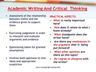 Academic Writing And Critical Thinking
• Assessment of the relationship
between claims and the
evidence given to support
them
• Exercising judgement in order
to interpret and evaluate
arguments and evidence
• Questioning taken for granted
assumptions
• Involves both openness to new
ideas and appropriate
scepticism
PRACTICAL ASPECTS:
• What is really important
here?
• How does it relate to what I
know already?
• What standpoint does the
writer have?
• Are there any weaknesses in
the argument that is being
put forward?
• What other opinions are
there on this topic?
• Do I agree or disagree with
the writer?
carcs.in(copyright protected)
 
