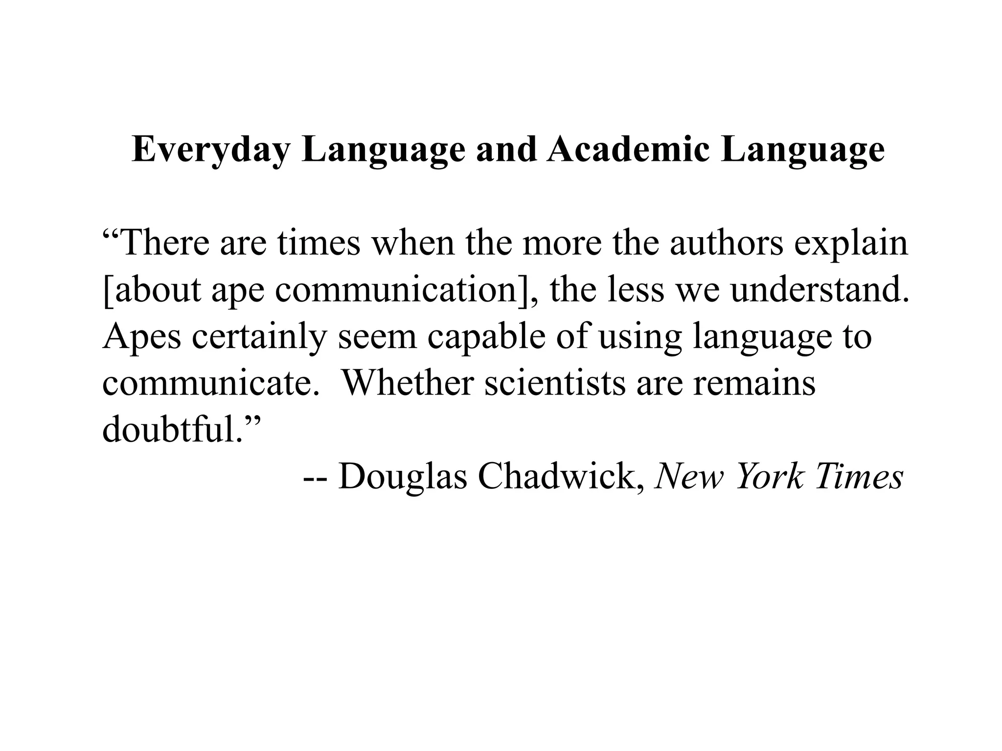 Everyday Language and Academic Language“There are times when the more the authors explain [about ape communication], the less we understand.  Apes certainly seem capable of using language to communicate.  Whether scientists are remains doubtful.”	-- Douglas Chadwick, New York Times
