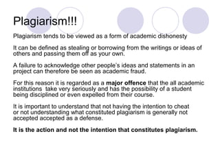 Plagiarism!!!
Plagiarism tends to be viewed as a form of academic dishonesty
It can be defined as stealing or borrowing from the writings or ideas of
others and passing them off as your own.
A failure to acknowledge other people’s ideas and statements in an
project can therefore be seen as academic fraud.
For this reason it is regarded as a major offence that the all academic
institutions take very seriously and has the possibility of a student
being disciplined or even expelled from their course.
It is important to understand that not having the intention to cheat
or not understanding what constituted plagiarism is generally not
accepted accepted as a defense.
It is the action and not the intention that constitutes plagiarism.
 