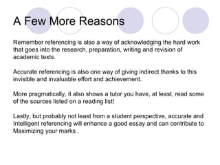 A Few More Reasons
Remember referencing is also a way of acknowledging the hard work
that goes into the research, preparation, writing and revision of
academic texts.
Accurate referencing is also one way of giving indirect thanks to this
invisible and invaluable effort and achievement.
More pragmatically, it also shows a tutor you have, at least, read some
of the sources listed on a reading list!
Lastly, but probably not least from a student perspective, accurate and
Intelligent referencing will enhance a good essay and can contribute to
Maximizing your marks .
 