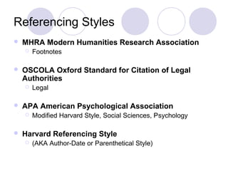 Referencing Styles
 MHRA Modern Humanities Research Association
 Footnotes
 OSCOLA Oxford Standard for Citation of Legal
Authorities
 Legal
 APA American Psychological Association
 Modified Harvard Style, Social Sciences, Psychology
 Harvard Referencing Style
 (AKA Author-Date or Parenthetical Style)
 