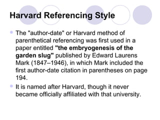Harvard Referencing Style
 The "author-date" or Harvard method of
parenthetical referencing was first used in a
paper entitled "the embryogenesis of the
garden slug" published by Edward Laurens
Mark (1847–1946), in which Mark included the
first author-date citation in parentheses on page
194.
 It is named after Harvard, though it never
became officially affiliated with that university.
 