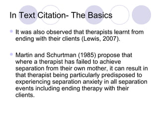 In Text Citation- The Basics
 It was also observed that therapists learnt from
ending with their clients (Lewis, 2007).
 Martin and Schurtman (1985) propose that
where a therapist has failed to achieve
separation from their own mother, it can result in
that therapist being particularly predisposed to
experiencing separation anxiety in all separation
events including ending therapy with their
clients.
 