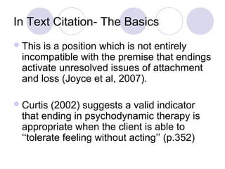 In Text Citation- The Basics
This is a position which is not entirely
incompatible with the premise that endings
activate unresolved issues of attachment
and loss (Joyce et al, 2007).
Curtis (2002) suggests a valid indicator
that ending in psychodynamic therapy is
appropriate when the client is able to
‘‘tolerate feeling without acting’’ (p.352)
 