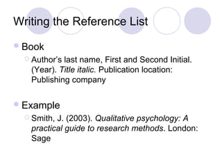 Writing the Reference List
Book
 Author’s last name, First and Second Initial.
(Year). Title italic. Publication location:
Publishing company
Example
 Smith, J. (2003). Qualitative psychology: A
practical guide to research methods. London:
Sage
 