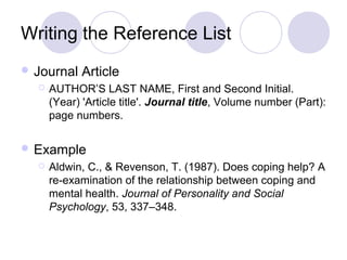 Writing the Reference List
 Journal Article
 AUTHOR’S LAST NAME, First and Second Initial.
(Year) 'Article title'. Journal title, Volume number (Part):
page numbers.
 Example
 Aldwin, C., & Revenson, T. (1987). Does coping help? A
re-examination of the relationship between coping and
mental health. Journal of Personality and Social
Psychology, 53, 337–348.
 
