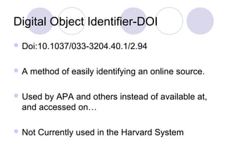 Digital Object Identifier-DOI
 Doi:10.1037/033-3204.40.1/2.94
 A method of easily identifying an online source.
 Used by APA and others instead of available at,
and accessed on…
 Not Currently used in the Harvard System
 