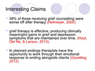 Interesting Claims
 38% of those receiving grief counselling were
worse off after therapy (Neimeyer, 2000)
 grief therapy is effective, producing clinically
meaningful gains in grief and depression
symptoms that are maintained over time. (Hoyt,
Del Re, & Larson, 2013).
 In planned endings therapists have the
opportunity to work through their emotional
response to ending alongside clients (Goulding,
2012)
 