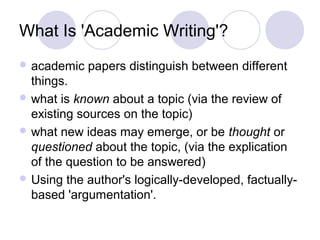 What Is 'Academic Writing'?
 academic papers distinguish between different
things.
 what is known about a topic (via the review of
existing sources on the topic)
 what new ideas may emerge, or be thought or
questioned about the topic, (via the explication
of the question to be answered)
 Using the author's logically-developed, factually-
based 'argumentation'.
 