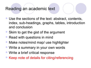 Reading an academic text
 Use the sections of the text: abstract, contents,
index, sub-headings, graphs, tables, introduction
and conclusion
 Skim to get the gist of the argument
 Read with questions in mind
 Make notes/mind map/ use highlighter
 Write a summary in your own words
 Write a brief critical response
 Keep note of details for citing/referencing
 
