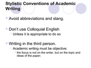 Stylistic Conventions of Academic
Writing
Avoid abbreviations and slang.
Don’t use Colloquial English
 Unless it is appropriate to do so
Writing in the third person.
 Academic writing must be objective;
 the focus is not on the writer, but on the topic and
ideas of the paper;
 