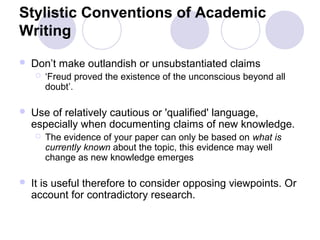Stylistic Conventions of Academic
Writing
 Don’t make outlandish or unsubstantiated claims
 ‘Freud proved the existence of the unconscious beyond all
doubt’.
 Use of relatively cautious or 'qualified' language,
especially when documenting claims of new knowledge.
 The evidence of your paper can only be based on what is
currently known about the topic, this evidence may well
change as new knowledge emerges
 It is useful therefore to consider opposing viewpoints. Or
account for contradictory research.
 