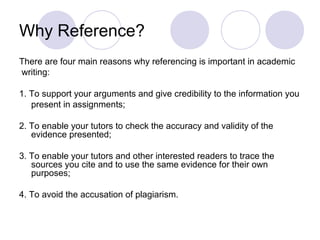 Why Reference?
There are four main reasons why referencing is important in academic
writing:
1. To support your arguments and give credibility to the information you
present in assignments;
2. To enable your tutors to check the accuracy and validity of the
evidence presented;
3. To enable your tutors and other interested readers to trace the
sources you cite and to use the same evidence for their own
purposes;
4. To avoid the accusation of plagiarism.
 