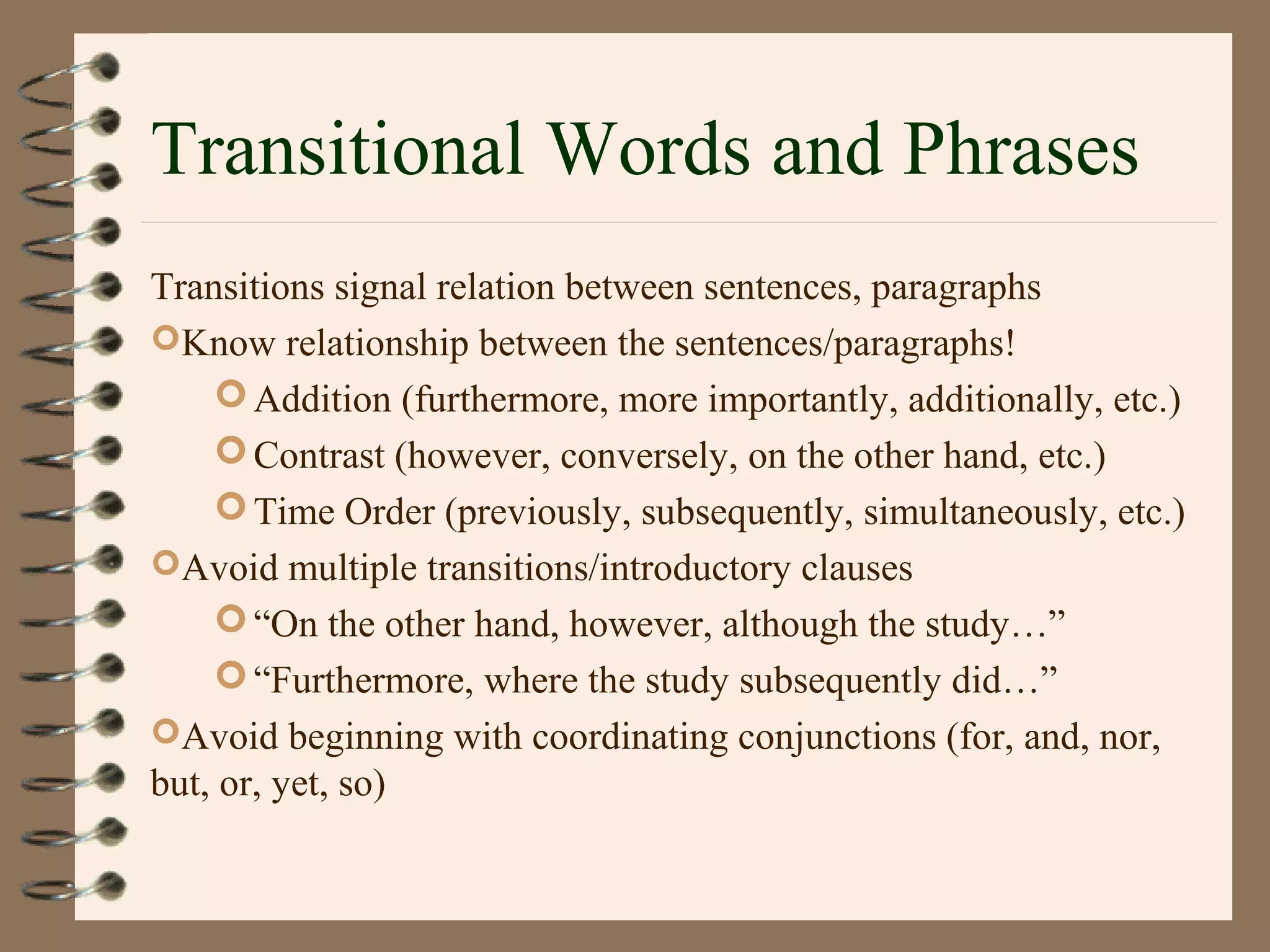 Transitional Words and Phrases
Transitions signal relation between sentences, paragraphs
Know relationship between the sentences/paragraphs!
Addition (furthermore, more importantly, additionally, etc.)
Contrast (however, conversely, on the other hand, etc.)
Time Order (previously, subsequently, simultaneously, etc.)
Avoid multiple transitions/introductory clauses
“On the other hand, however, although the study…”
“Furthermore, where the study subsequently did…”
Avoid beginning with coordinating conjunctions (for, and, nor,
but, or, yet, so)
 