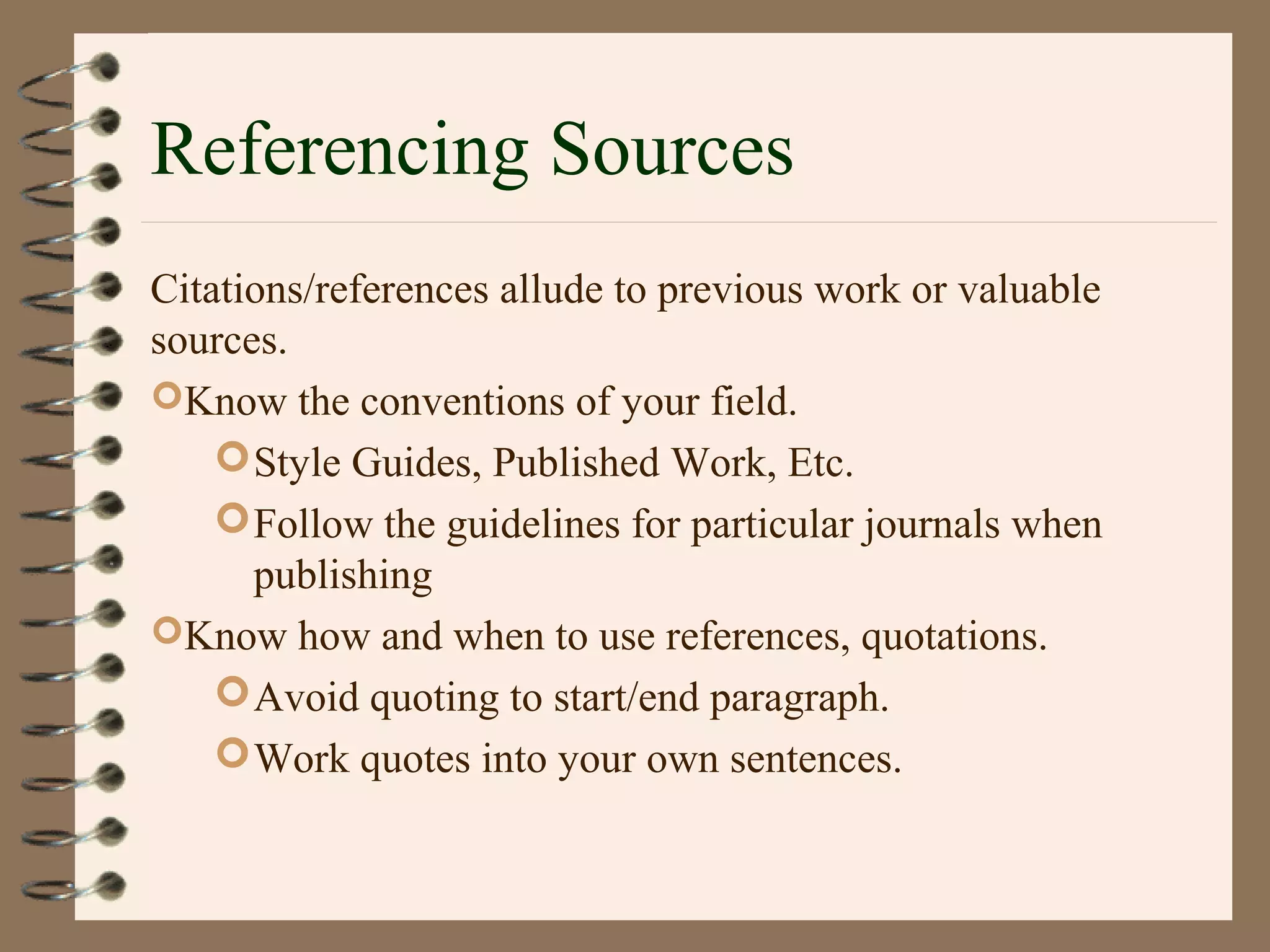 Referencing Sources
Citations/references allude to previous work or valuable
sources.
Know the conventions of your field.
Style Guides, Published Work, Etc.
Follow the guidelines for particular journals when
publishing
Know how and when to use references, quotations.
Avoid quoting to start/end paragraph.
Work quotes into your own sentences.
 