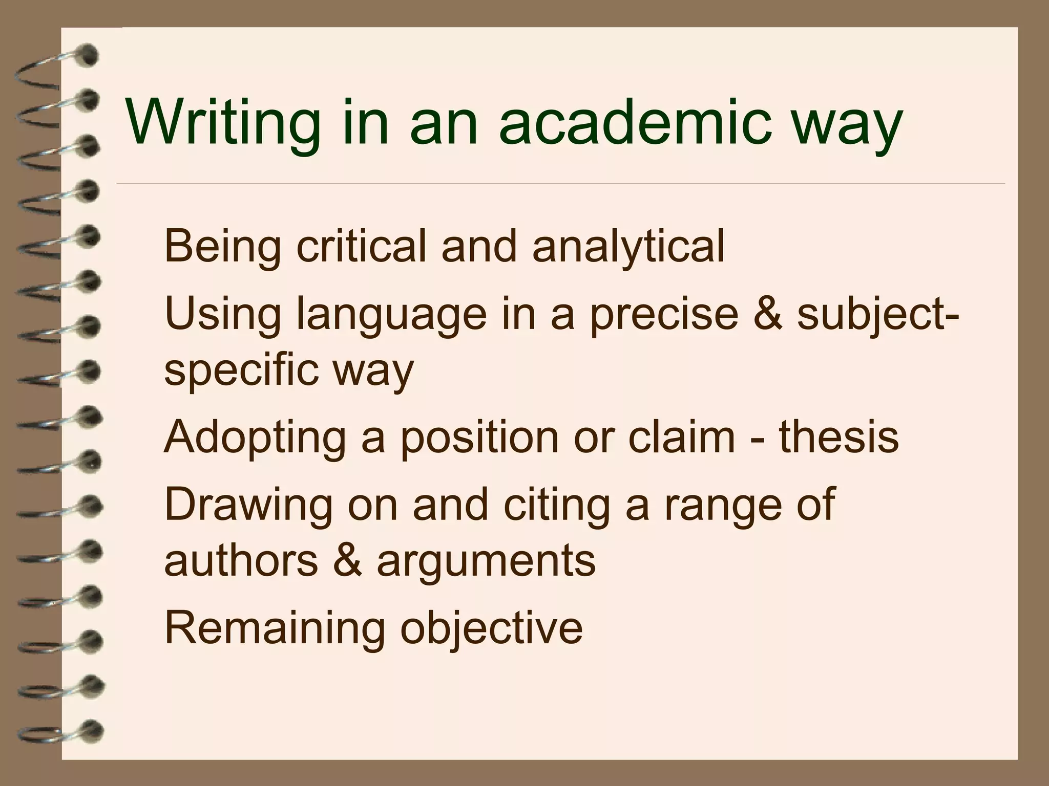 Writing in an academic way
Being critical and analytical
Using language in a precise & subject-
specific way
Adopting a position or claim - thesis
Drawing on and citing a range of
authors & arguments
Remaining objective
 
