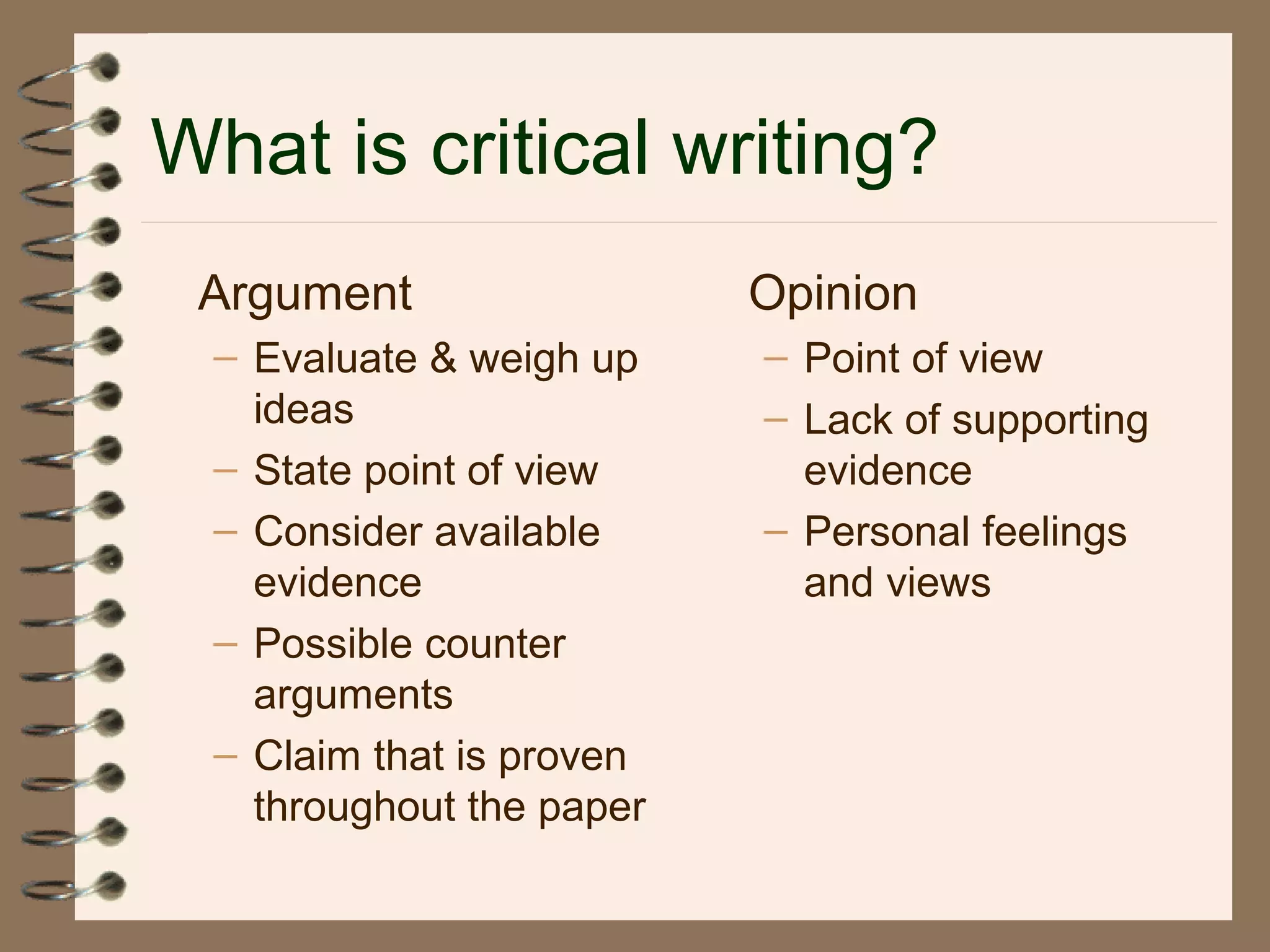 What is critical writing?
Argument
– Evaluate & weigh up
ideas
– State point of view
– Consider available
evidence
– Possible counter
arguments
– Claim that is proven
throughout the paper
Opinion
– Point of view
– Lack of supporting
evidence
– Personal feelings
and views
 