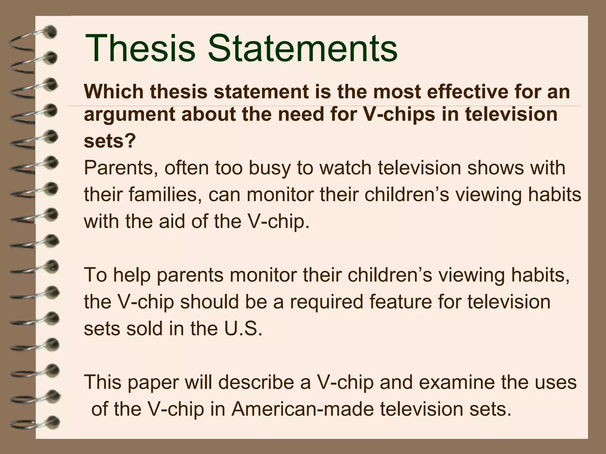 Thesis Statements
Which thesis statement is the most effective for an
argument about the need for V-chips in television
sets?
Parents, often too busy to watch television shows with
their families, can monitor their children’s viewing habits
with the aid of the V-chip.
To help parents monitor their children’s viewing habits,
the V-chip should be a required feature for television
sets sold in the U.S.
This paper will describe a V-chip and examine the uses
of the V-chip in American-made television sets.
 