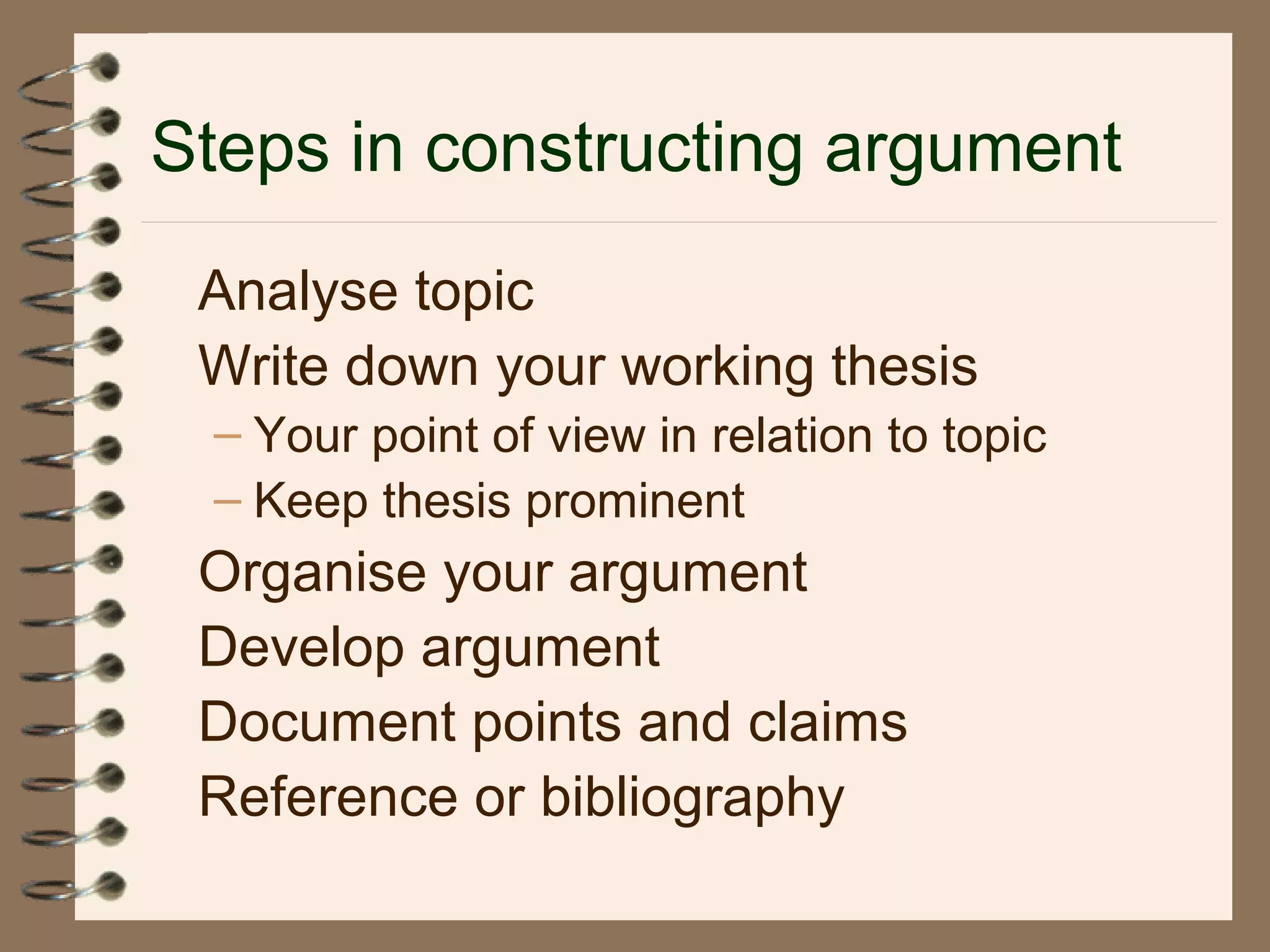 Steps in constructing argument
Analyse topic
Write down your working thesis
– Your point of view in relation to topic
– Keep thesis prominent
Organise your argument
Develop argument
Document points and claims
Reference or bibliography
 
