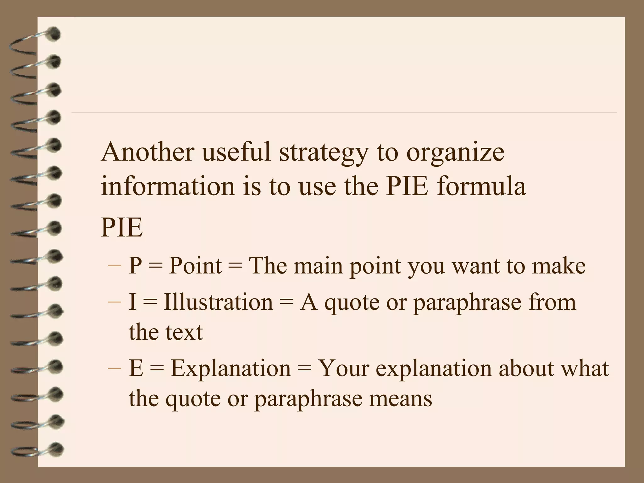 Another useful strategy to organize
information is to use the PIE formula
PIE
– P = Point = The main point you want to make
– I = Illustration = A quote or paraphrase from
the text
– E = Explanation = Your explanation about what
the quote or paraphrase means
 
