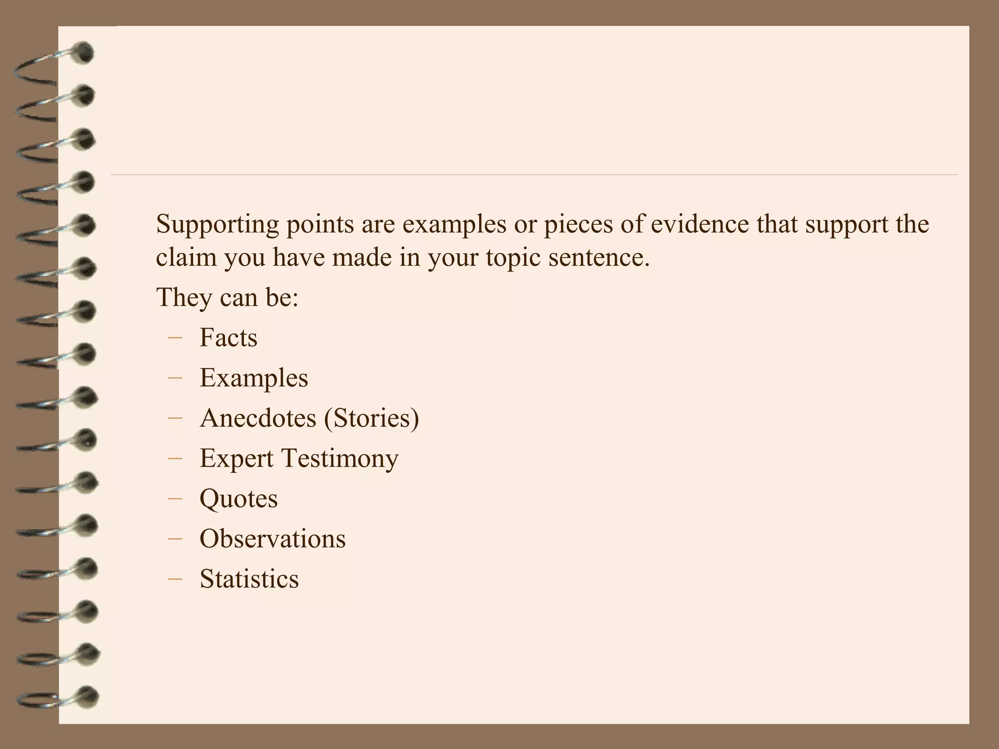 Supporting points are examples or pieces of evidence that support the
claim you have made in your topic sentence.
They can be:
– Facts
– Examples
– Anecdotes (Stories)
– Expert Testimony
– Quotes
– Observations
– Statistics
 
