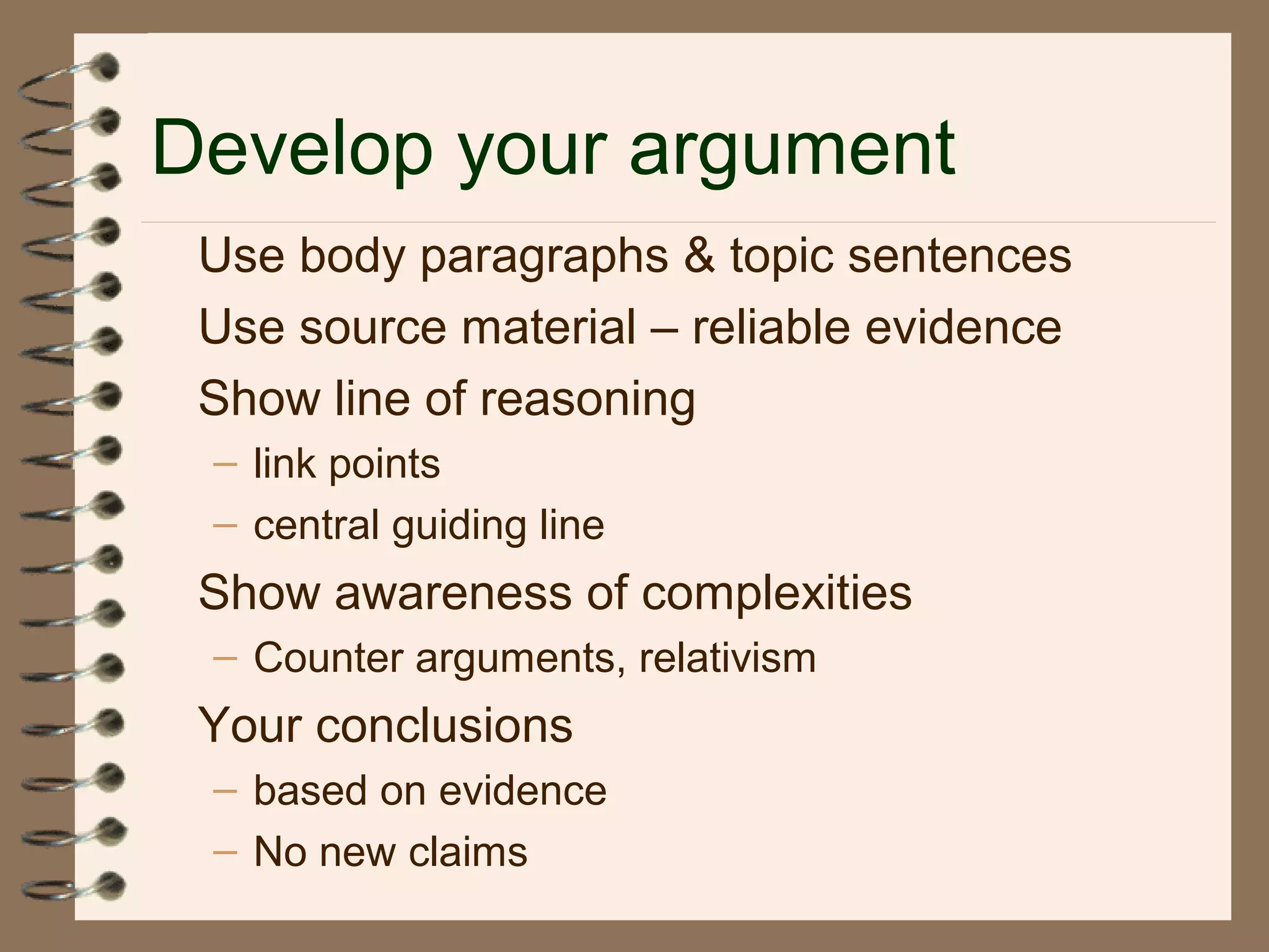 Develop your argument
Use body paragraphs & topic sentences
Use source material – reliable evidence
Show line of reasoning
– link points
– central guiding line
Show awareness of complexities
– Counter arguments, relativism
Your conclusions
– based on evidence
– No new claims
 