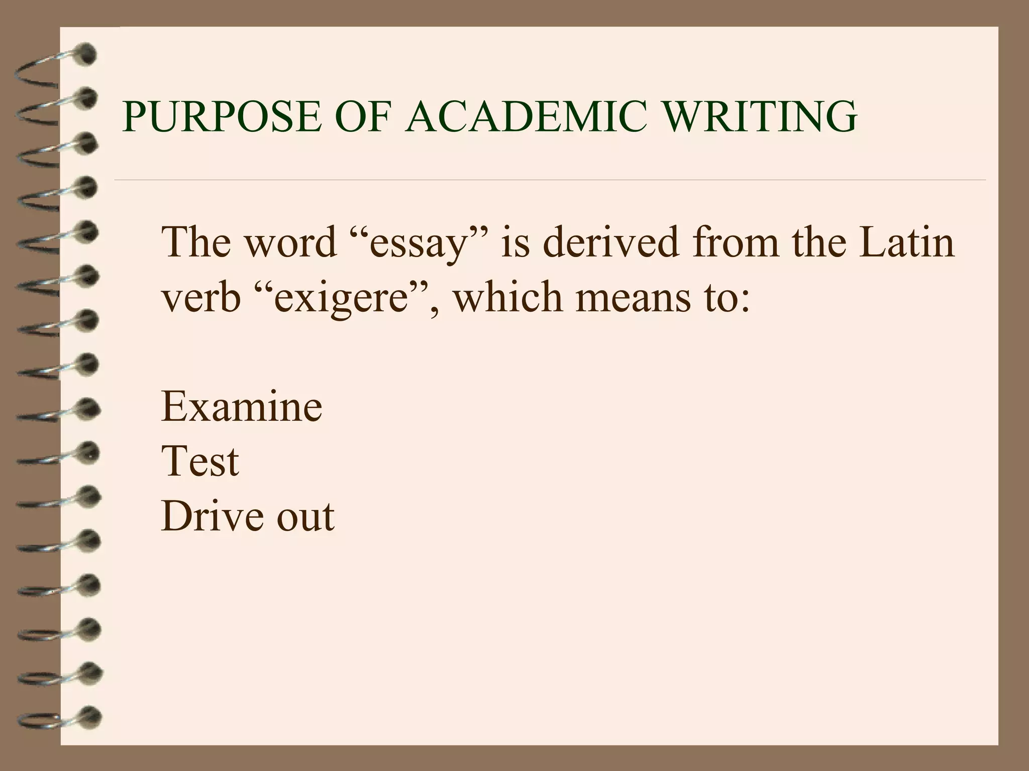 PURPOSE OF ACADEMIC WRITING
The word “essay” is derived from the Latin
verb “exigere”, which means to:
Examine
Test
Drive out
 